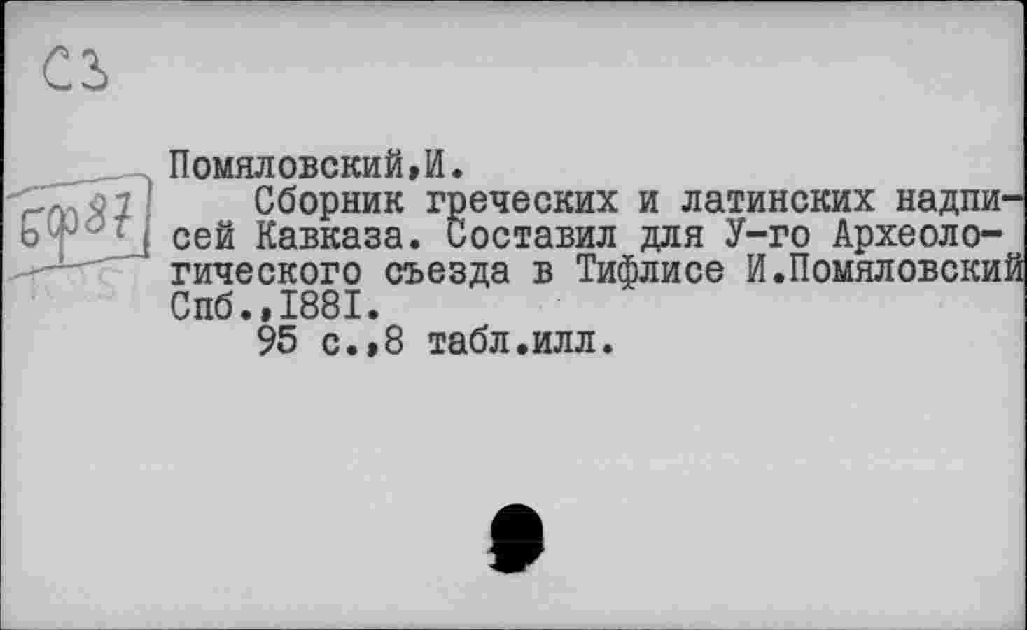 ﻿ПомялОБСКИЙ,И.
Я 7 ' Сборник греческих и латинских надпи-о1- сей Кавказа. Составил для У-го Археологического съезда в Тифлисе И.Помяловский Спб.,1881.
95 с.,8 табл.илл.